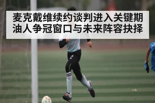 麦克戴维续约谈判进入关键期 油人争冠窗口与未来阵容抉择