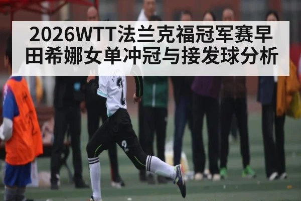 2026WTT法兰克福冠军赛早田希娜女单冲冠与接发球分析